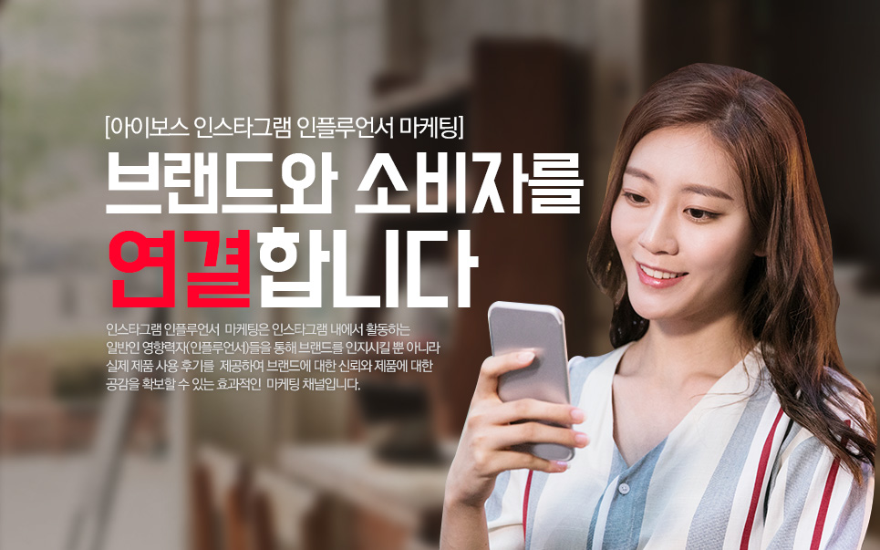 아이보스 인스타그램 인플루언서 마케팅 브랜드와 소비자를 연결합니다 인스타그램 인플루언서 마케팅은 인스타그램 내에서 활동하는 일반인 영향력자(인플루언서)들을 통해 브랜드를 인지시킬 뿐 아니라 실제 제품 사용 후기를 제공하여 브랜드에 대한 신뢰와 제품에 대한 공감을 확보할 수 있는 효과적인 마케팅 채널입니다.